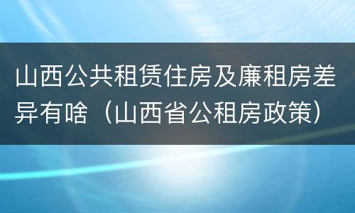山西公共租赁住房及廉租房差异有啥（山西省公租房政策）