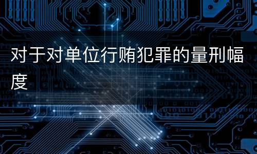 对于对单位行贿犯罪的量刑幅度