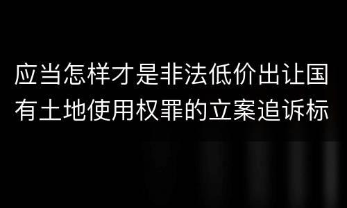 应当怎样才是非法低价出让国有土地使用权罪的立案追诉标准