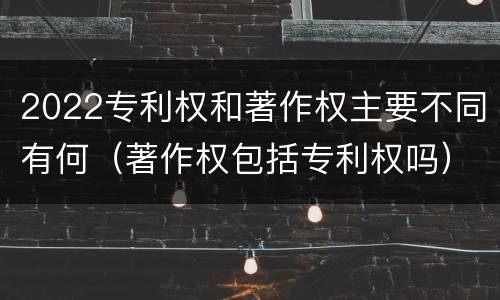2022专利权和著作权主要不同有何（著作权包括专利权吗）