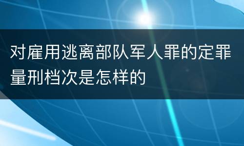 对雇用逃离部队军人罪的定罪量刑档次是怎样的