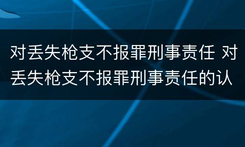 对丢失枪支不报罪刑事责任 对丢失枪支不报罪刑事责任的认定