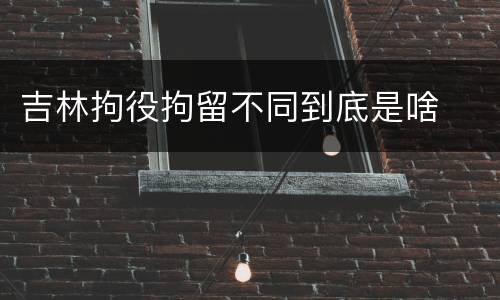 吉林拘役拘留不同到底是啥