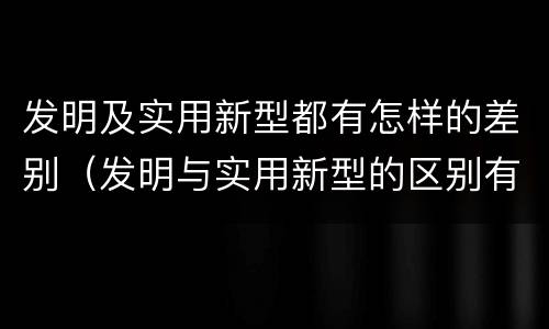 发明及实用新型都有怎样的差别（发明与实用新型的区别有）