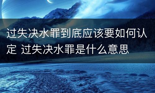过失决水罪到底应该要如何认定 过失决水罪是什么意思