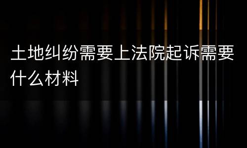 土地纠纷需要上法院起诉需要什么材料