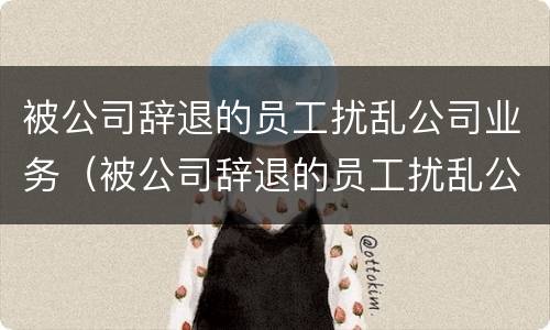 被公司辞退的员工扰乱公司业务（被公司辞退的员工扰乱公司业务怎么处理）