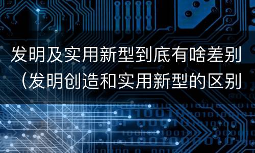 发明及实用新型到底有啥差别（发明创造和实用新型的区别）