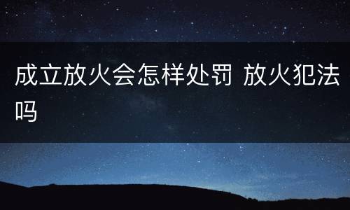 成立放火会怎样处罚 放火犯法吗