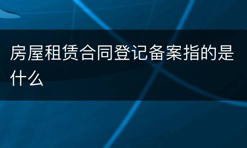 房屋租赁合同登记备案指的是什么