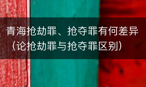 青海抢劫罪、抢夺罪有何差异（论抢劫罪与抢夺罪区别）