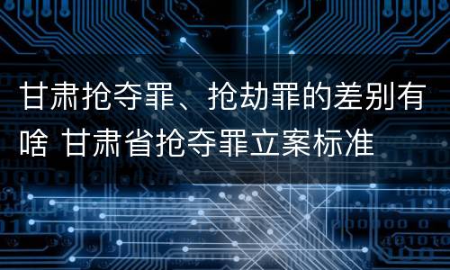 甘肃抢夺罪、抢劫罪的差别有啥 甘肃省抢夺罪立案标准