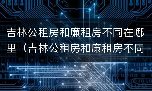 吉林公租房和廉租房不同在哪里（吉林公租房和廉租房不同在哪里可以查到）