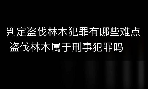 判定盗伐林木犯罪有哪些难点 盗伐林木属于刑事犯罪吗