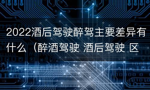 2022酒后驾驶醉驾主要差异有什么（醉酒驾驶 酒后驾驶 区别）