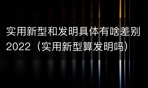 实用新型和发明具体有啥差别2022（实用新型算发明吗）