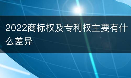 2022商标权及专利权主要有什么差异