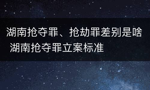 湖南抢夺罪、抢劫罪差别是啥 湖南抢夺罪立案标准
