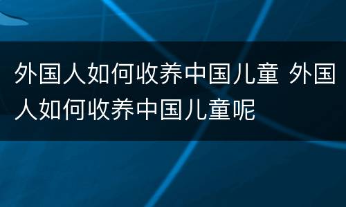 外国人如何收养中国儿童 外国人如何收养中国儿童呢