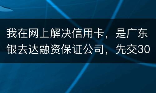 我在网上解决信用卡，是广东银去达融资保证公司，先交300能否解决