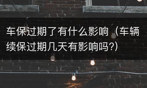 车保过期了有什么影响（车辆续保过期几天有影响吗?）