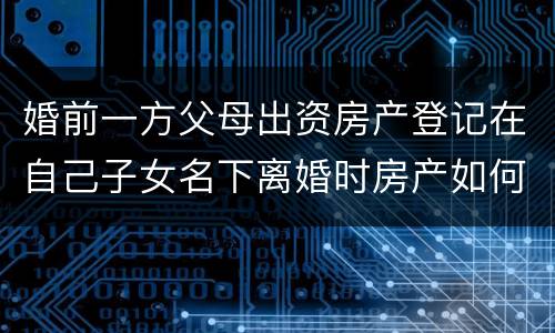 婚前一方父母出资房产登记在自己子女名下离婚时房产如何分割