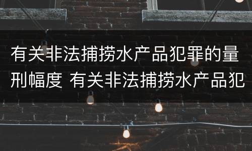 有关非法捕捞水产品犯罪的量刑幅度 有关非法捕捞水产品犯罪的量刑幅度有多大
