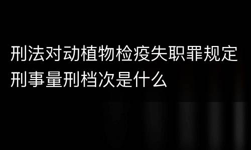 刑法对动植物检疫失职罪规定刑事量刑档次是什么