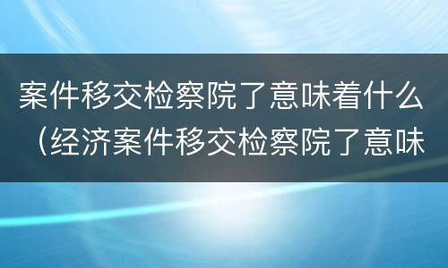 案件移交检察院了意味着什么（经济案件移交检察院了意味着什么）