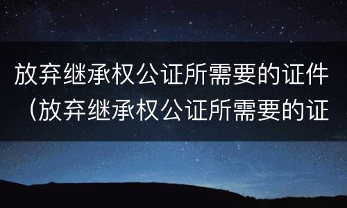 放弃继承权公证所需要的证件（放弃继承权公证所需要的证件是）