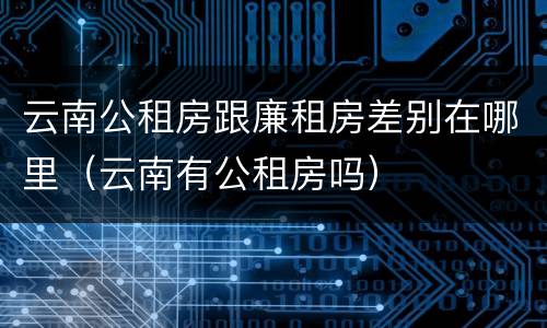 云南公租房跟廉租房差别在哪里（云南有公租房吗）