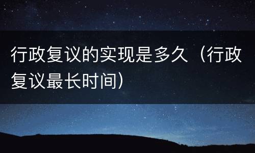 行政复议的实现是多久（行政复议最长时间）
