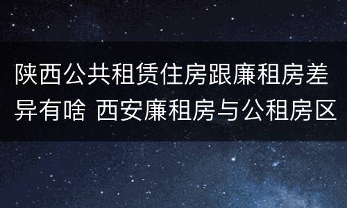 陕西公共租赁住房跟廉租房差异有啥 西安廉租房与公租房区别