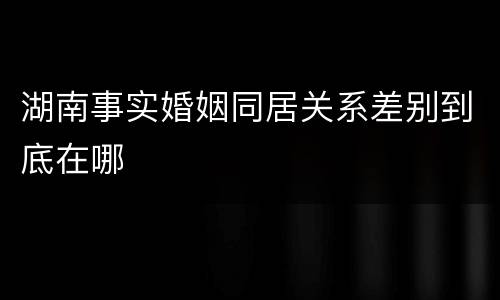 湖南事实婚姻同居关系差别到底在哪