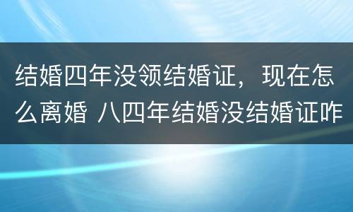 结婚四年没领结婚证，现在怎么离婚 八四年结婚没结婚证咋离