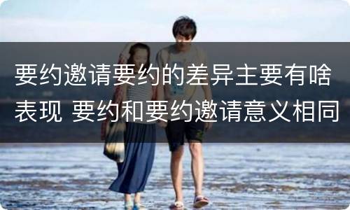 要约邀请要约的差异主要有啥表现 要约和要约邀请意义相同