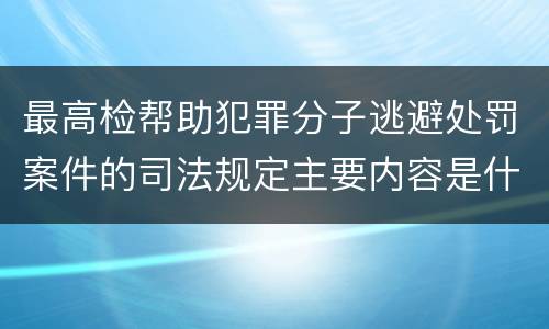 最高检帮助犯罪分子逃避处罚案件的司法规定主要内容是什么