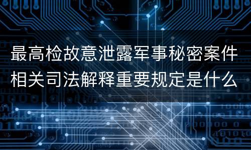 最高检故意泄露军事秘密案件相关司法解释重要规定是什么