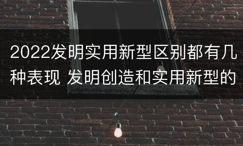 2022发明实用新型区别都有几种表现 发明创造和实用新型的区别