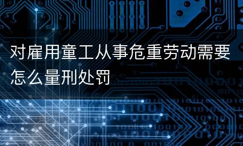 对雇用童工从事危重劳动需要怎么量刑处罚