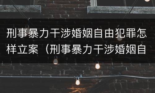 刑事暴力干涉婚姻自由犯罪怎样立案（刑事暴力干涉婚姻自由犯罪怎样立案起诉）