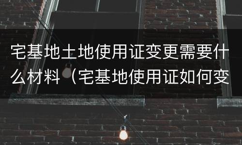 宅基地土地使用证变更需要什么材料（宅基地使用证如何变更）