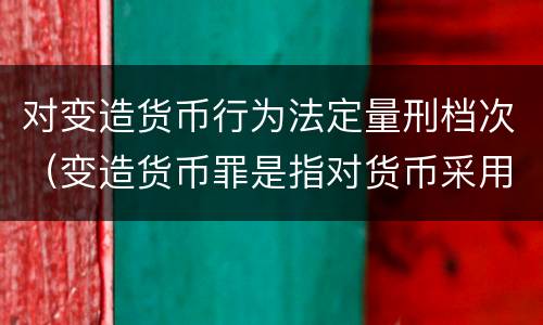 对变造货币行为法定量刑档次（变造货币罪是指对货币采用什么等方法）