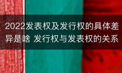 2022发表权及发行权的具体差异是啥 发行权与发表权的关系