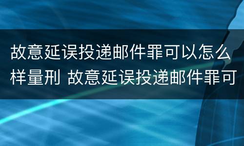 故意延误投递邮件罪可以怎么样量刑 故意延误投递邮件罪可以怎么样量刑呢
