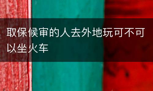 取保候审的人去外地玩可不可以坐火车