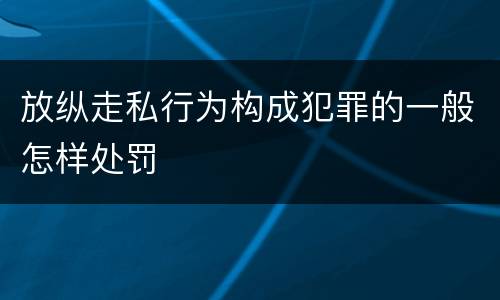 放纵走私行为构成犯罪的一般怎样处罚