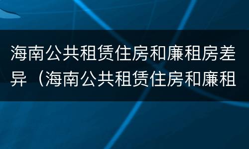海南公共租赁住房和廉租房差异（海南公共租赁住房和廉租房差异大吗）