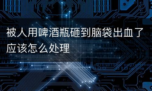 被人用啤酒瓶砸到脑袋出血了应该怎么处理