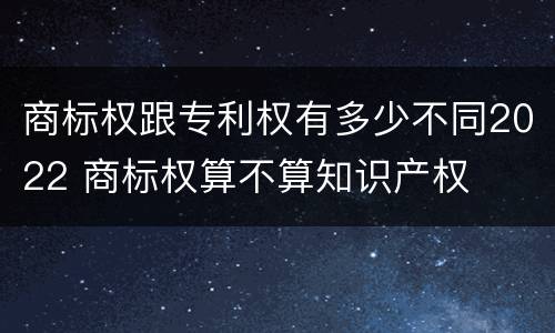商标权跟专利权有多少不同2022 商标权算不算知识产权